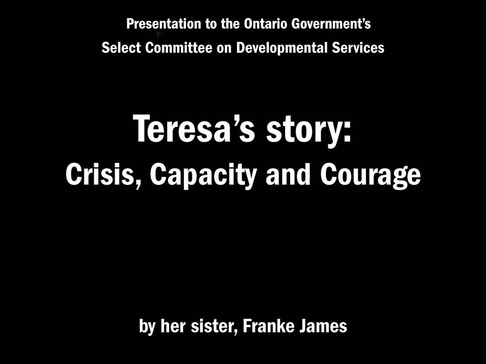 Presentation to Ontario's Select Committee on Developmental Services Teresa’s story: Crisis, Capacity and Courage by her sister, Franke James