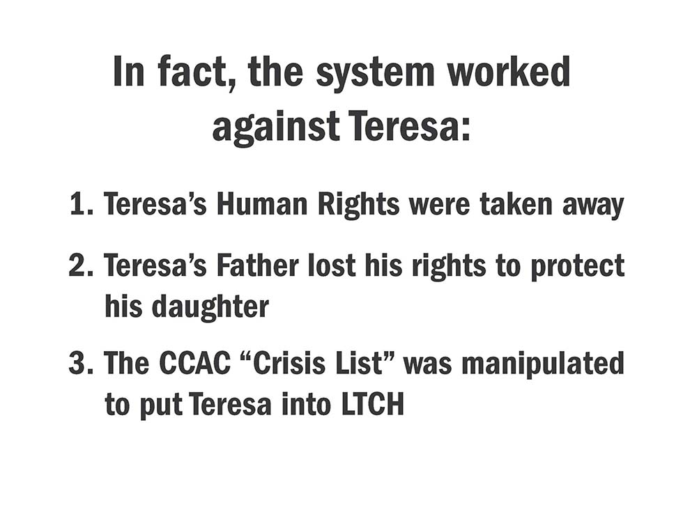 In fact, the system worked against Teresa: 1. Teresa’s Human Rights were taken away; 2. Teresa’s Father lost his rights to protect his daughter; 3. The CCAC “Crisis List” was manipulated to put Teresa into LTCH