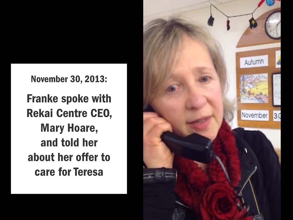 November 30, 2013: Franke spoke with Rekai Centre CEO, Mary Hoare, and told her about my offer to care for Teresa