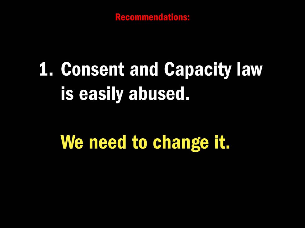 Recommendations: 1. Consent and Capacity law is easily abused. We need to change it.